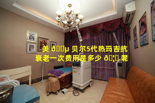 美 🐵 贝尔5代热玛吉抗衰老一次费用是多少 🦆 呢